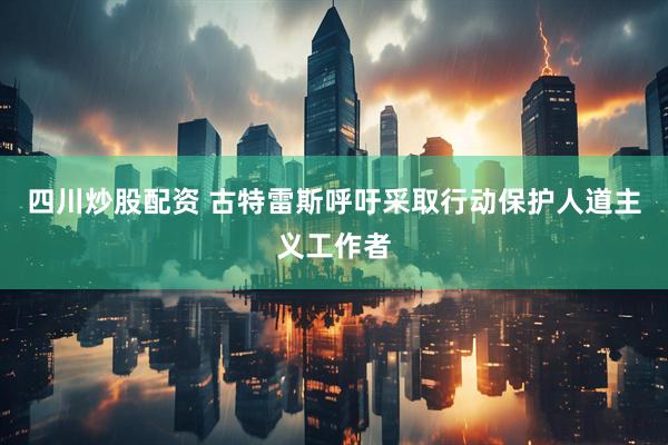 四川炒股配資 古特雷斯呼吁采取行動保護(hù)人道主義工作者